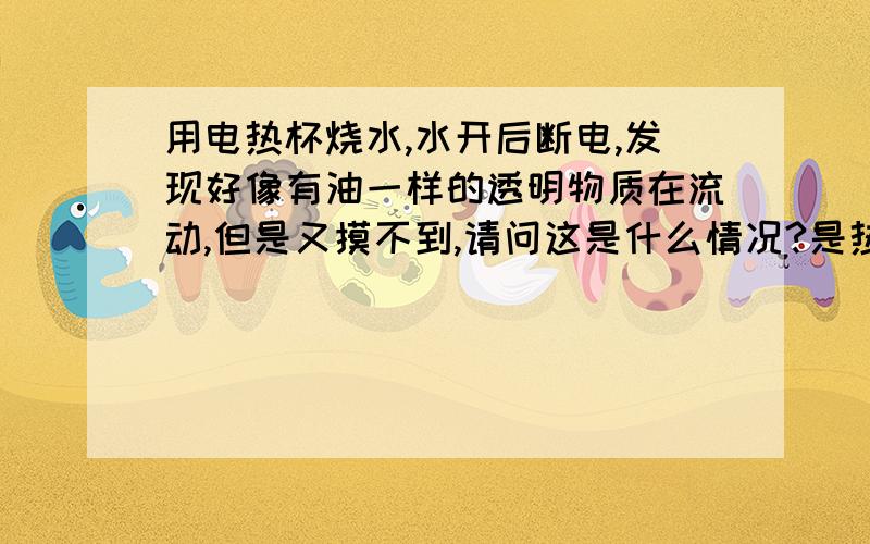 用电热杯烧水,水开后断电,发现好像有油一样的透明物质在流动,但是又摸不到,请问这是什么情况?是热量流动么?还是杯子的涂层渗出了?水冷了以后又不见了,也摸不到,没有滑滑的感觉