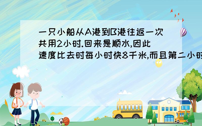 一只小船从A港到B港往返一次共用2小时.回来是顺水,因此速度比去时每小时快8千米,而且第二小时比第一小时多行驶6千米.求A港到B港两地相距多少千米?