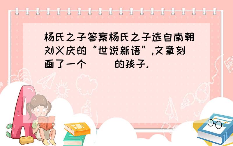 杨氏之子答案杨氏之子选自南朝刘义庆的“世说新语”,文章刻画了一个（ ）的孩子.