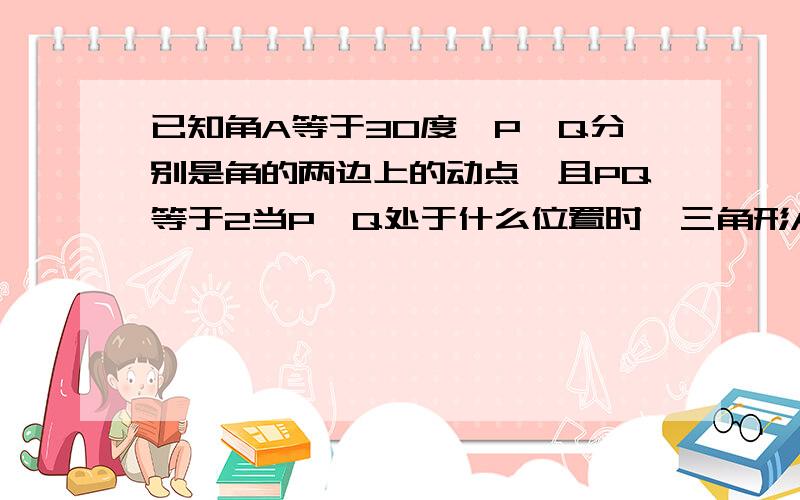 已知角A等于30度,P,Q分别是角的两边上的动点,且PQ等于2当P,Q处于什么位置时,三角形APQ的面积最大,并