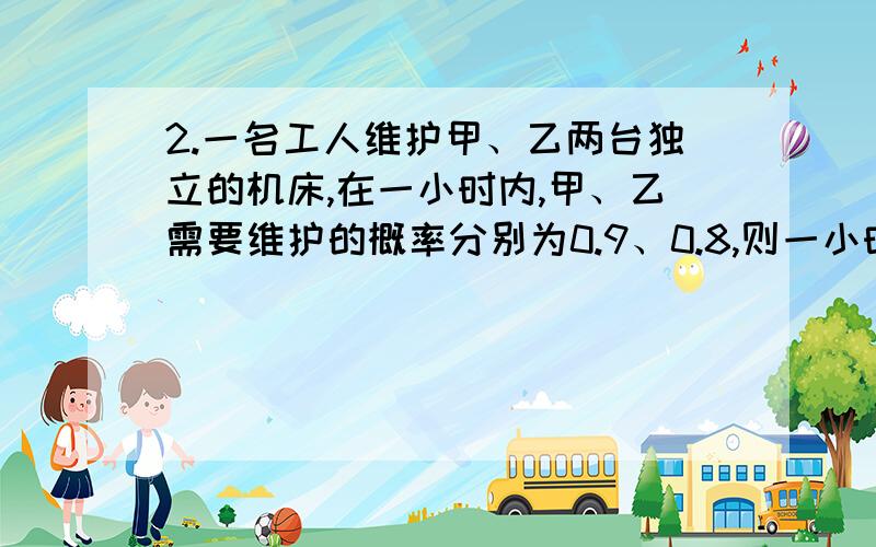 2.一名工人维护甲、乙两台独立的机床,在一小时内,甲、乙需要维护的概率分别为0.9、0.8,则一小时内有机床需要维护的概率为_____0.983.把3本不同的语文书、7本不同的数学书随机的排在书架上,