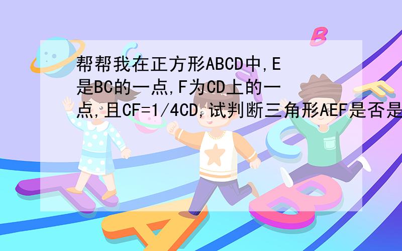 帮帮我在正方形ABCD中,E是BC的一点,F为CD上的一点,且CF=1/4CD,试判断三角形AEF是否是直角三角形?说明理由?求求你们了