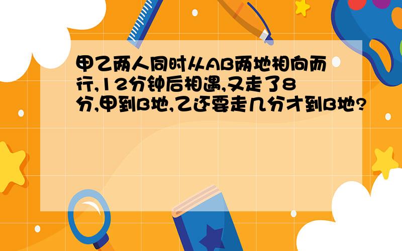 甲乙两人同时从AB两地相向而行,12分钟后相遇,又走了8分,甲到B地,乙还要走几分才到B地?