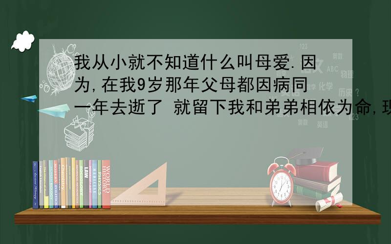 我从小就不知道什么叫母爱.因为,在我9岁那年父母都因病同一年去逝了 就留下我和弟弟相依为命,现在我们大了,都懂事了好多好多,看着别人的妈妈那么爱自己的孩子,可我们小时候有人欺负