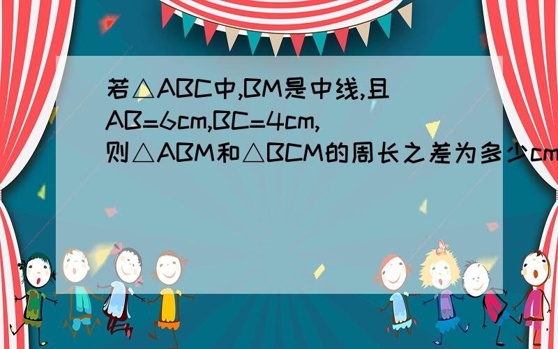 若△ABC中,BM是中线,且AB=6cm,BC=4cm,则△ABM和△BCM的周长之差为多少cm一定要有过程