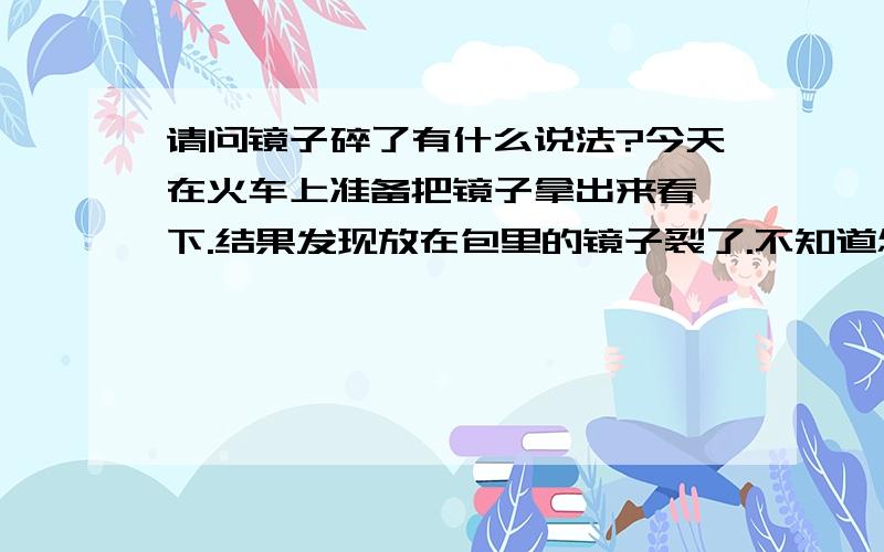 请问镜子碎了有什么说法?今天在火车上准备把镜子拿出来看一下.结果发现放在包里的镜子裂了.不知道怎么裂的.分成了两半.是长方镜.明天就是我的生日了.我真怕有什么不好的预兆.