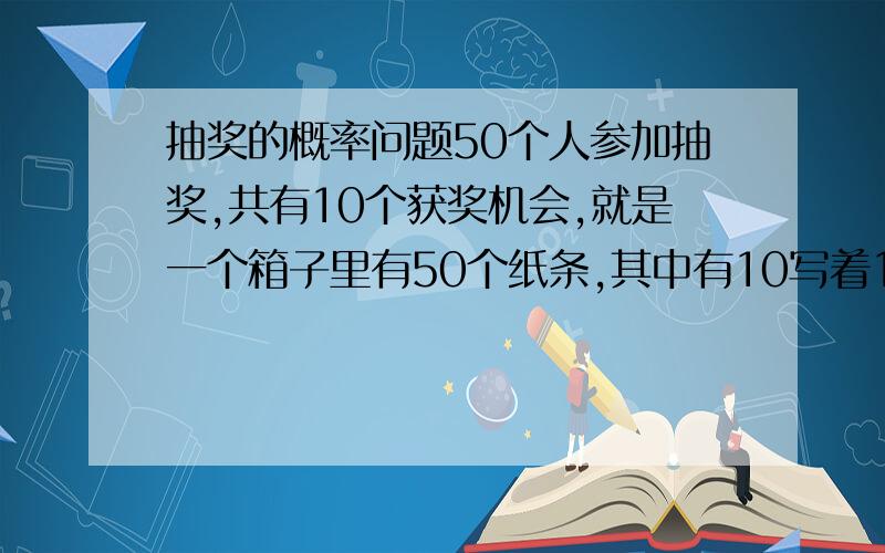 抽奖的概率问题50个人参加抽奖,共有10个获奖机会,就是一个箱子里有50个纸条,其中有10写着1、2、3等奖,然后50个人依次去拿纸条,拿到后不管有奖没奖纸条不在放回箱中,箱内的纸条一直和剩下