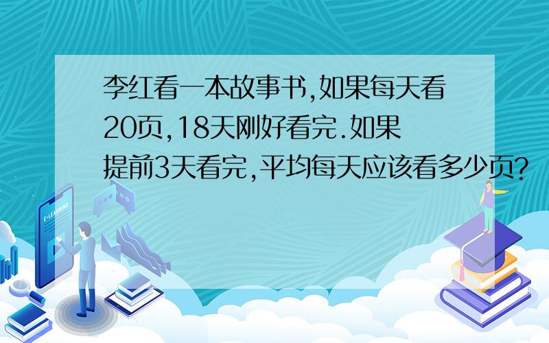 李红看一本故事书,如果每天看20页,18天刚好看完.如果提前3天看完,平均每天应该看多少页?