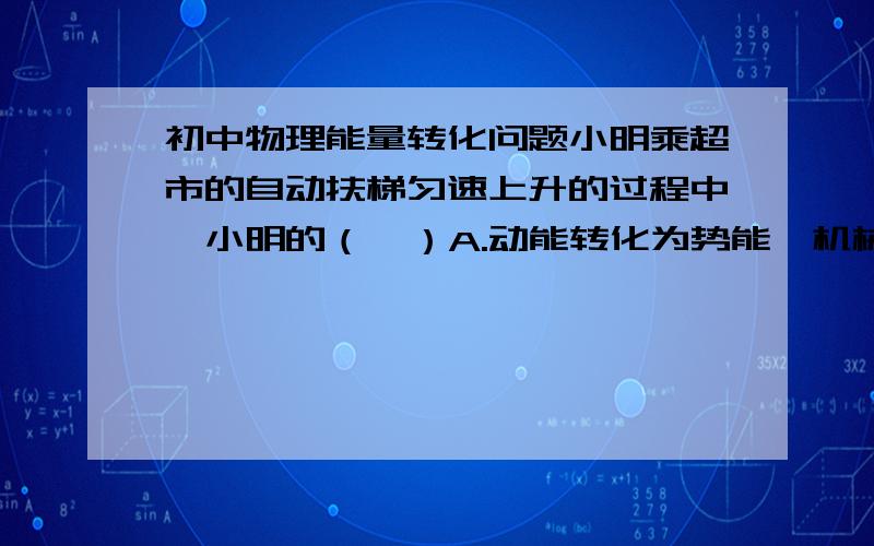 初中物理能量转化问题小明乘超市的自动扶梯匀速上升的过程中,小明的（  ）A.动能转化为势能,机械能不变B.动能转化为势能,机械能增大C.动能不变,势能增大,机械能增大D.动能不变,势能不变