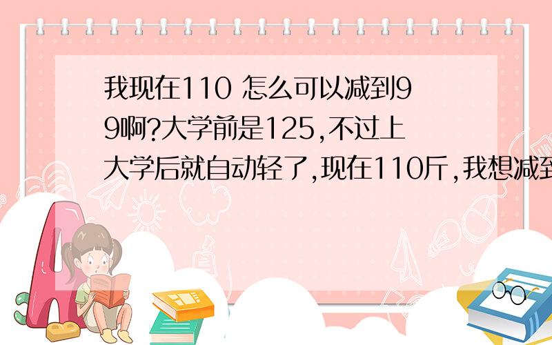 我现在110 怎么可以减到99啊?大学前是125,不过上大学后就自动轻了,现在110斤,我想减到99斤啊