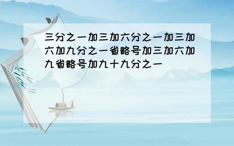 三分之一加三加六分之一加三加六加九分之一省略号加三加六加九省略号加九十九分之一