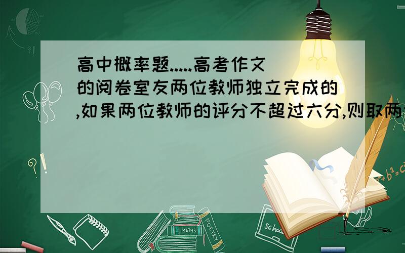 高中概率题.....高考作文的阅卷室友两位教师独立完成的,如果两位教师的评分不超过六分,则取两位约见老师的平均分,如果超过六分,试卷则传到阅题组长处再阅,已知甲乙两位教师同时阅卷,