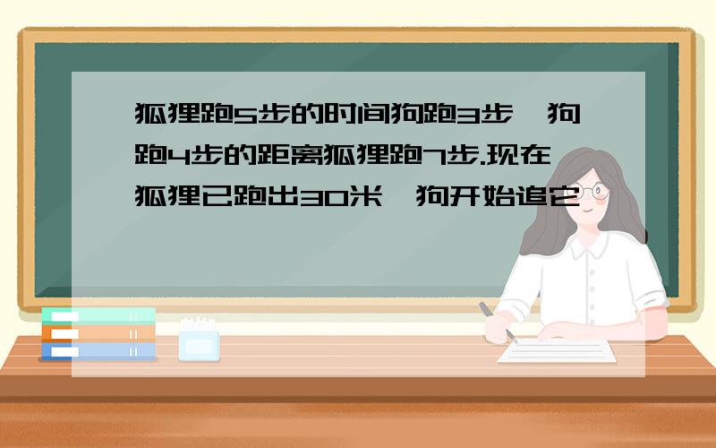 狐狸跑5步的时间狗跑3步,狗跑4步的距离狐狸跑7步.现在狐狸已跑出30米,狗开始追它