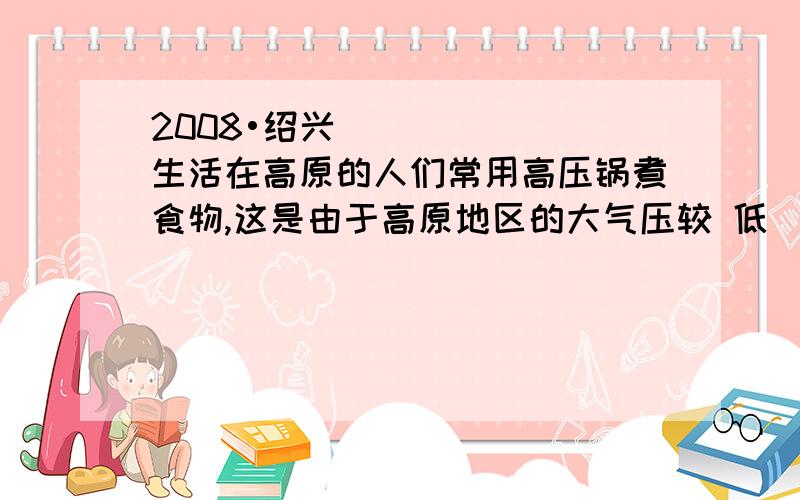 2008•绍兴）生活在高原的人们常用高压锅煮食物,这是由于高原地区的大气压较 低（2008•绍兴）生活在高原的人们常用高压锅煮食物,这是由于高原地区的大气压较 低．以下是电压力