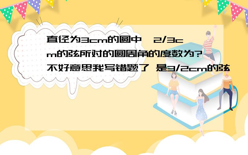 直径为3cm的圆中,2/3cm的弦所对的圆周角的度数为?不好意思我写错题了 是3/2cm的弦