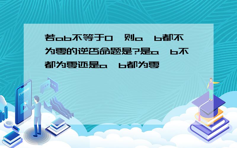 若ab不等于0,则a,b都不为零的逆否命题是?是a,b不都为零还是a,b都为零