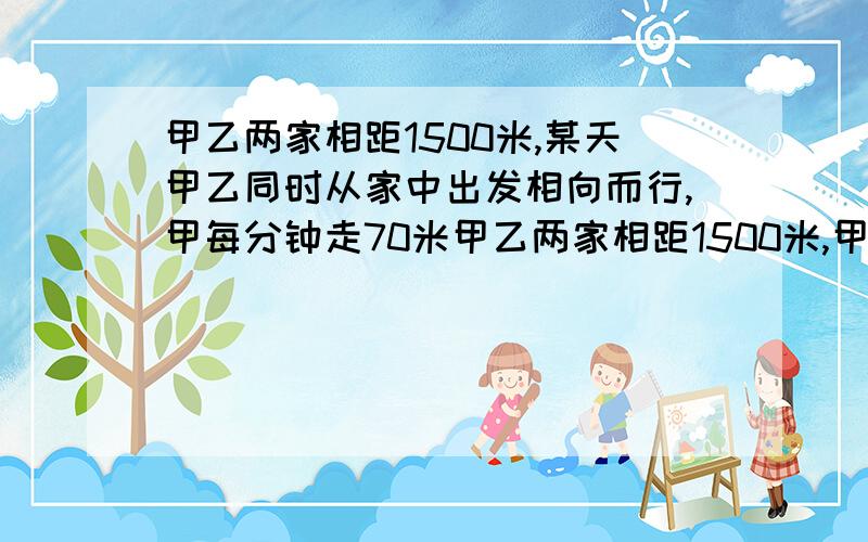 甲乙两家相距1500米,某天甲乙同时从家中出发相向而行,甲每分钟走70米甲乙两家相距1500米,甲乙同时出发相向而行,甲每分钟走70米,乙每分钟走80米,甲还带着一条狗,狗的速度是每分钟200米,狗与