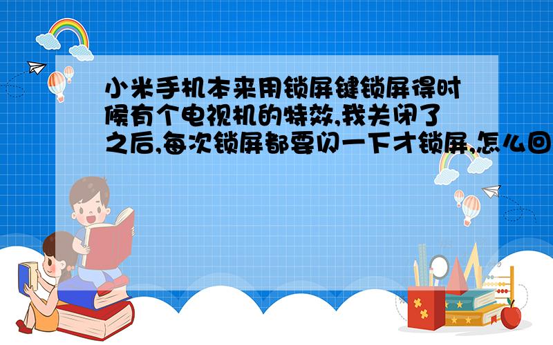 小米手机本来用锁屏键锁屏得时候有个电视机的特效,我关闭了之后,每次锁屏都要闪一下才锁屏,怎么回事?怎么解决.