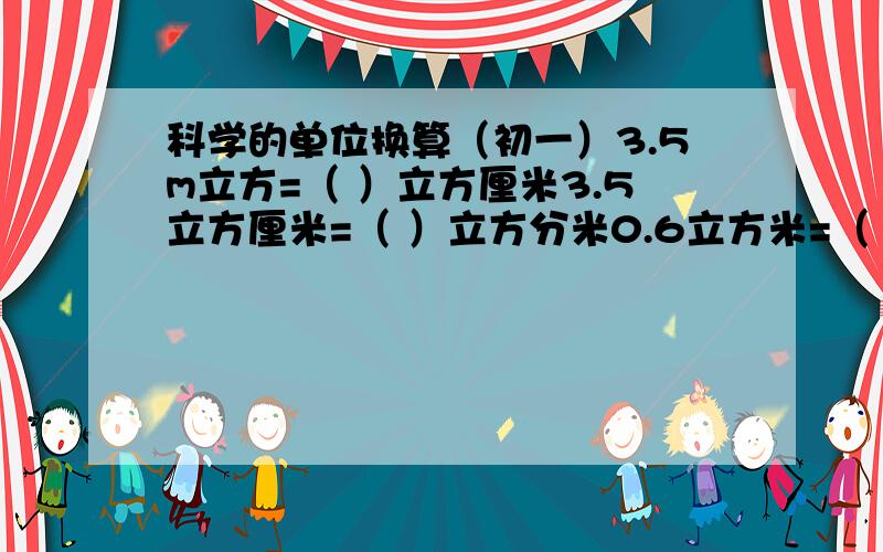 科学的单位换算（初一）3.5m立方=（ ）立方厘米3.5立方厘米=（ ）立方分米0.6立方米=（ ）立方厘米=（ ）立方毫米