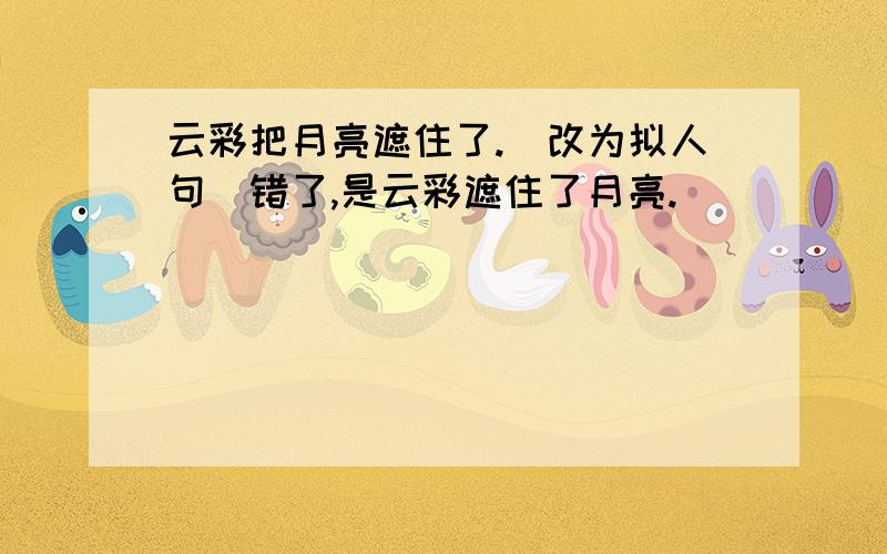 云彩把月亮遮住了.（改为拟人句）错了,是云彩遮住了月亮.