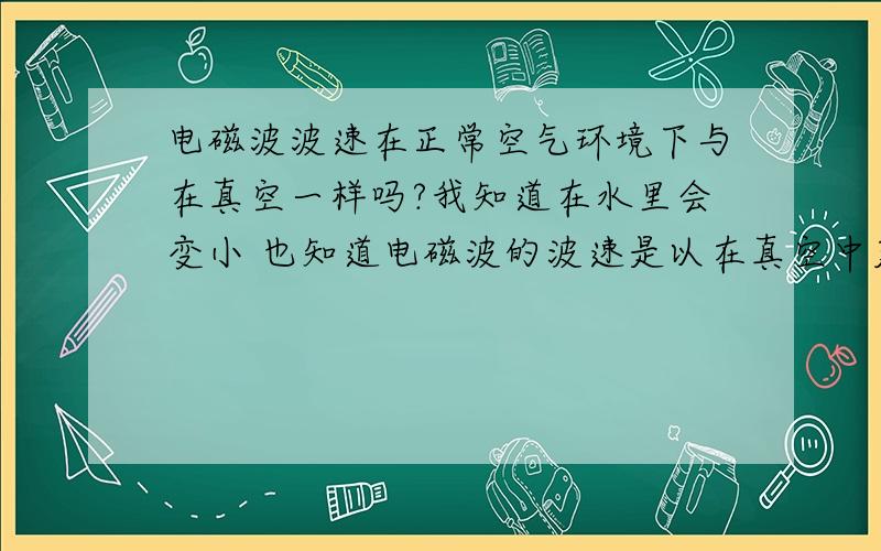 电磁波波速在正常空气环境下与在真空一样吗?我知道在水里会变小 也知道电磁波的波速是以在真空中定义的 所以就不知道在其它介质的变化了～再同一介质不管频率 波长怎么变 所有电磁