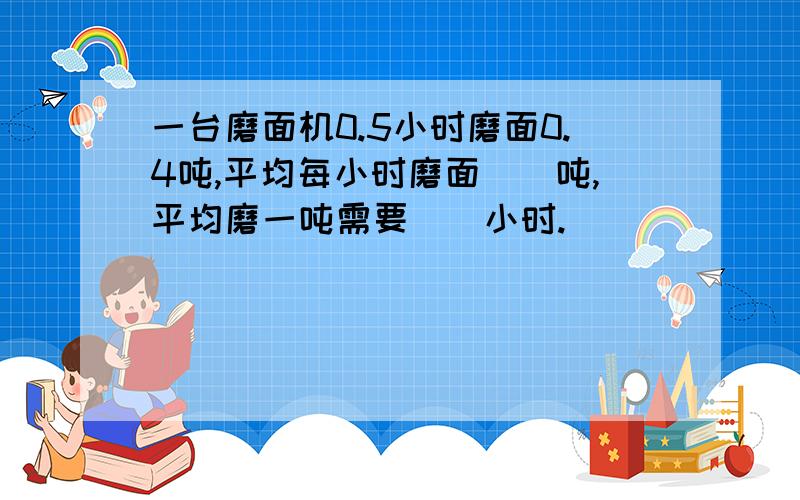 一台磨面机0.5小时磨面0.4吨,平均每小时磨面（）吨,平均磨一吨需要（）小时.