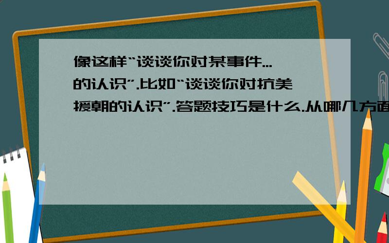 像这样“谈谈你对某事件...的认识”.比如“谈谈你对抗美援朝的认识”.答题技巧是什么.从哪几方面入手