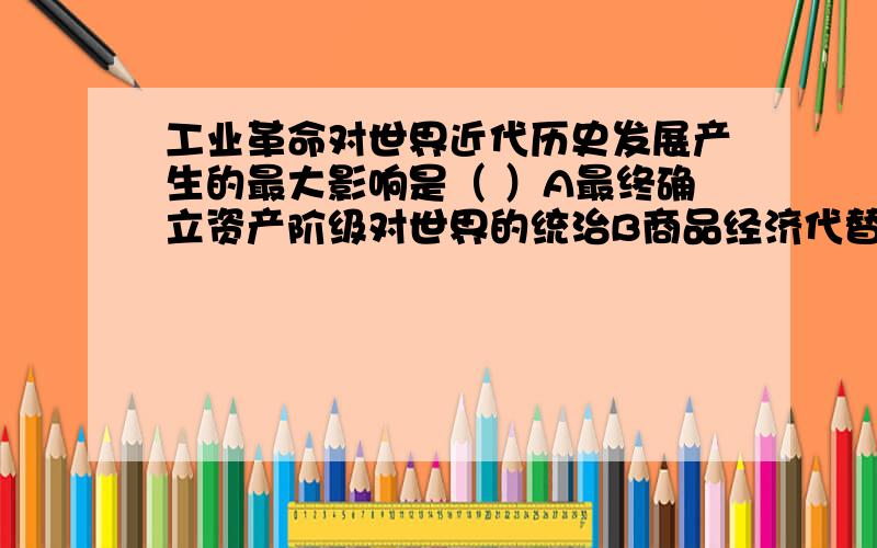 工业革命对世界近代历史发展产生的最大影响是（ ）A最终确立资产阶级对世界的统治B商品经济代替自然经济的重大变革C机器生产代替手工劳动的重大变革D雇佣关系代替依附关系的重大变