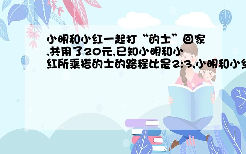 小明和小红一起打“的士”回家,共用了20元,已知小明和小红所乘搭的士的路程比是2:3,小明和小红各付多少钱?