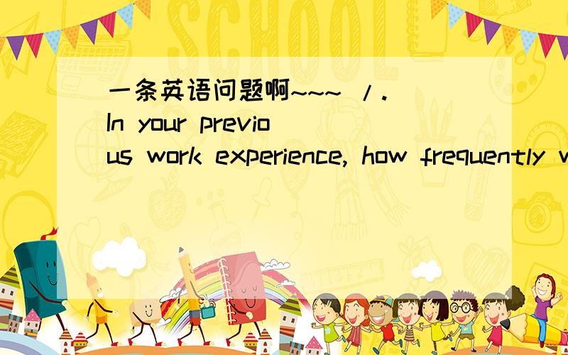 一条英语问题啊~~~ /.\In your previous work experience, how frequently were you required to pay careful and consistent attention to detail?Never Rarely (1-2 times per month) Sometimes (1-2 times per week) Frequently (1-2 times per day) Constant