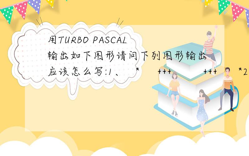 用TURBO PASCAL 输出如下图形请问下列图形输出应该怎么写:1、   *     +++         +++      *2、       a      bbb     ccccc    ddddddd   eeeeeeeee  fffffffffff谢谢了谢谢,是需要用循环实现的,麻烦帮我看看下面2道