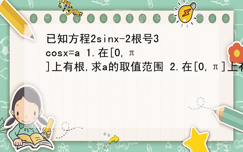 已知方程2sinx-2根号3cosx=a 1.在[0,π]上有根,求a的取值范围 2.在[0,π]上有两个不同根,求a的取值范围