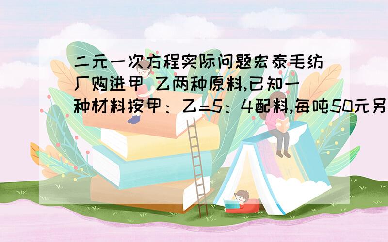 二元一次方程实际问题宏泰毛纺厂购进甲 乙两种原料,已知一种材料按甲：乙=5：4配料,每吨50元另一种材料按甲：乙=3：2配料,每吨48.6元.秋甲乙两种原料的价格各多少元并说明为什么