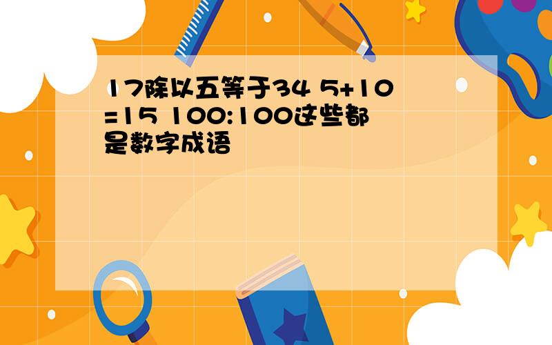 17除以五等于34 5+10=15 100:100这些都是数字成语