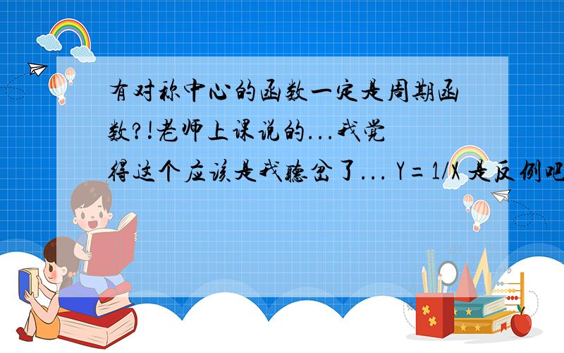 有对称中心的函数一定是周期函数?!老师上课说的...我觉得这个应该是我听岔了... Y=1/X 是反例吧...怎样补充命题才能使其成为真命题?谢谢!