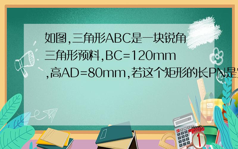 如图,三角形ABC是一块锐角三角形预料,BC=120mm,高AD=80mm,若这个矩形的长PN是宽PQ的2倍,求PN,PQ