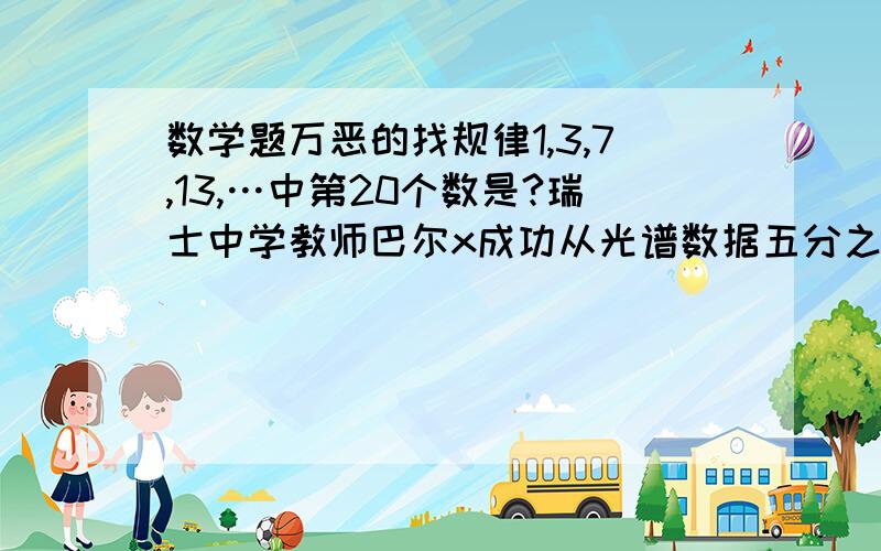 数学题万恶的找规律1,3,7,13,…中第20个数是?瑞士中学教师巴尔x成功从光谱数据五分之九,十二分之十六,二十一分之二十五,三十二分之三十六中得到xxx公式,打开了什么什么门,按照规律第七个