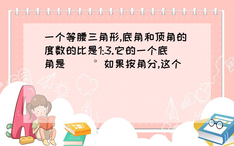 一个等腰三角形,底角和顶角的度数的比是1:3.它的一个底角是( )°如果按角分,这个