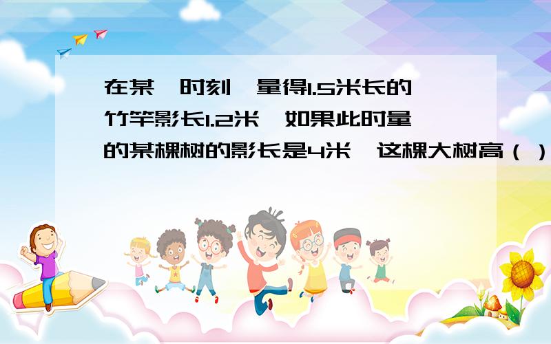 在某一时刻,量得1.5米长的竹竿影长1.2米,如果此时量的某棵树的影长是4米,这棵大树高（）.某车间进行产品抽样检查,发现有48个合格,2个不合格.照这样计算,下午生产300个产品,不合格率是（）