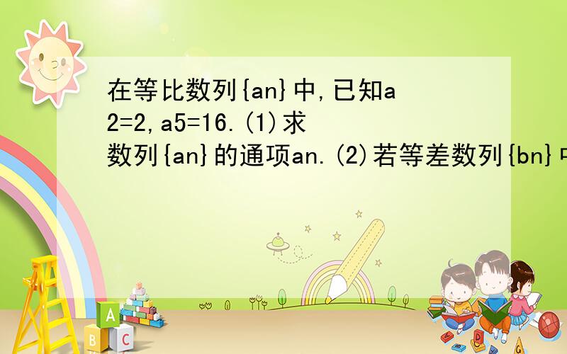 在等比数列{an}中,已知a2=2,a5=16.(1)求数列{an}的通项an.(2)若等差数列{bn}中,b1=a5,b8=a2,求数列{bn}前n项和Sn,并求Sn最大值