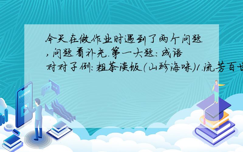 今天在做作业时遇到了两个问题,问题看补充.第一大题：成语对对子例：粗茶淡饭（山珍海味）1.流芳百世（?）2.井然有序（?）3.指鹿为马（?）4.固若金汤（?）5.精雕细刻（?）6.雪中送炭（?