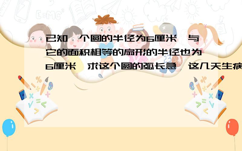 已知一个圆的半径为6厘米,与它的面积相等的扇形的半径也为6厘米,求这个圆的弧长急,这几天生病没去学校,