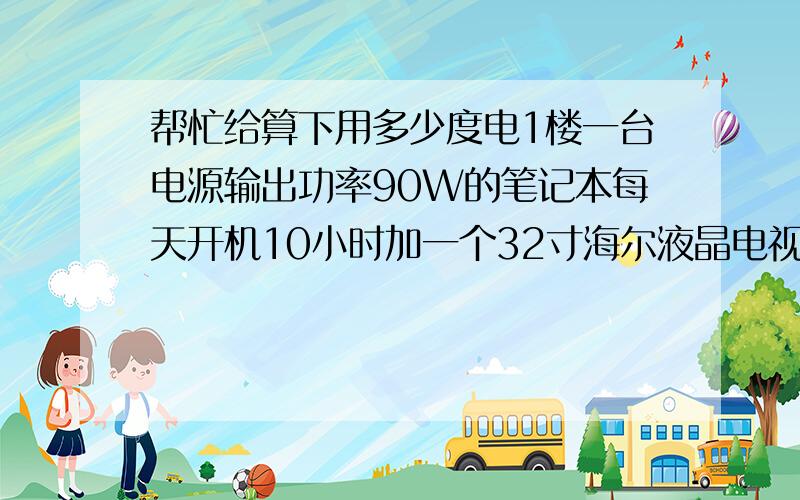 帮忙给算下用多少度电1楼一台电源输出功率90W的笔记本每天开机10小时加一个32寸海尔液晶电视每天开机也是10小时 加两个节能灯只晚上用 加一个2500W的电锅每天只做一顿饭平均一天用20分钟