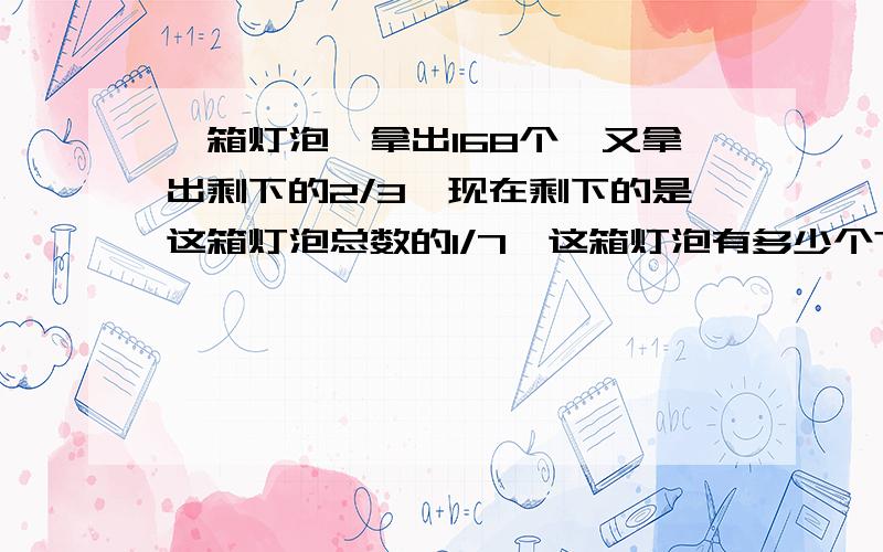 一箱灯泡,拿出168个,又拿出剩下的2/3,现在剩下的是这箱灯泡总数的1/7,这箱灯泡有多少个?一箱灯泡,先拿出168个,又拿出剩下的2/3,这时箱里剩下的灯泡恰好是这箱灯泡总数的1/7,这箱灯泡共有多