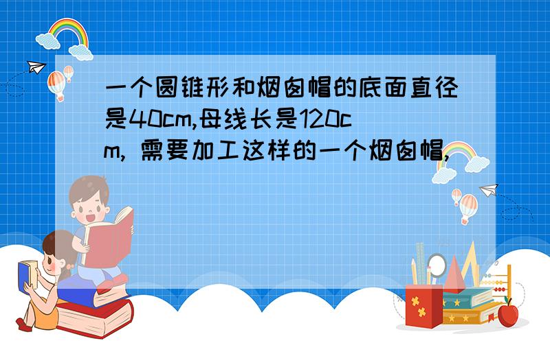 一个圆锥形和烟囱帽的底面直径是40cm,母线长是120cm,需要加工这样的一个烟囱帽,