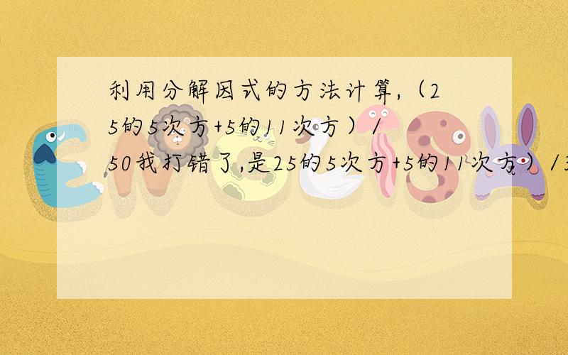 利用分解因式的方法计算,（25的5次方+5的11次方）/50我打错了,是25的5次方+5的11次方）/30,抱歉