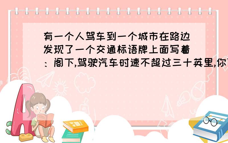 有一个人驾车到一个城市在路边发现了一个交通标语牌上面写着：阁下,驾驶汽车时速不超过三十英里,你可饱览本地的美丽风光.超过六十英里,请到法院做客.超过八十英里,欢迎光临本地设备