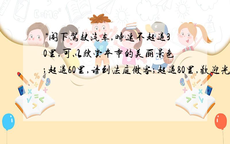 “阁下驾驶汽车,时速不超过30里,可以欣赏本市的美丽景色；超过60里,请到法庭做客；超过80里,欢迎光顾本市设备最新的医院；超过100里,祝您安息 超过60里,请到法庭做客 超过80里,欢迎光顾本