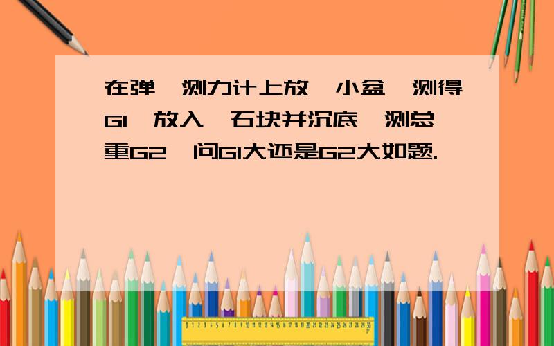 在弹簧测力计上放一小盆,测得G1,放入一石块并沉底,测总重G2,问G1大还是G2大如题.