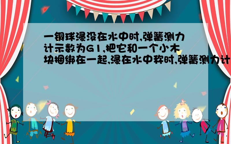 一铜球浸没在水中时,弹簧测力计示数为G1,把它和一个小木块捆绑在一起,浸在水中称时,弹簧测力计示数为G2A.G1>G2 B.G1